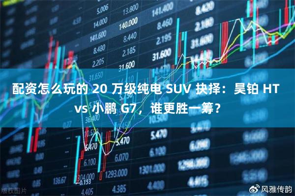配资怎么玩的 20 万级纯电 SUV 抉择：昊铂 HT vs 小鹏 G7，谁更胜一筹？