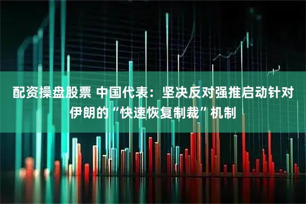 配资操盘股票 中国代表：坚决反对强推启动针对伊朗的“快速恢复制裁”机制