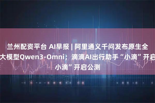 兰州配资平台 AI早报 | 阿里通义千问发布原生全模态大模型Qwen3-Omni；滴滴AI出行助手“小滴”开启公测