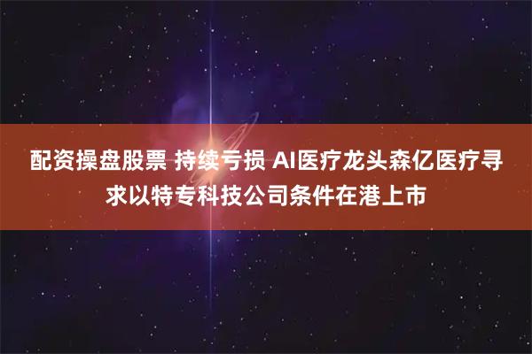 配资操盘股票 持续亏损 AI医疗龙头森亿医疗寻求以特专科技公司条件在港上市