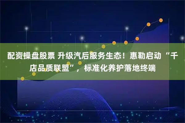 配资操盘股票 升级汽后服务生态！惠勒启动 “千店品质联盟”，标准化养护落地终端