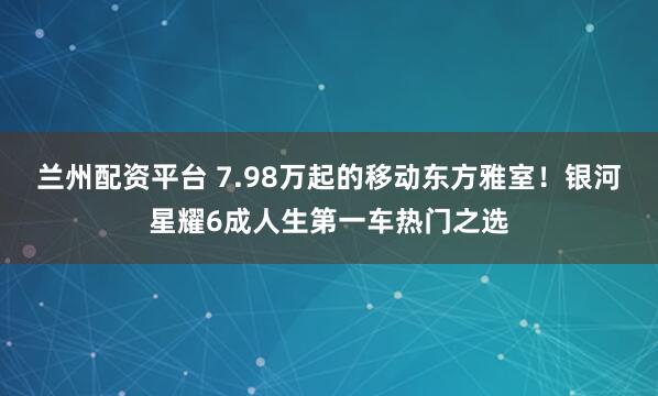 兰州配资平台 7.98万起的移动东方雅室！银河星耀6成人生第一车热门之选