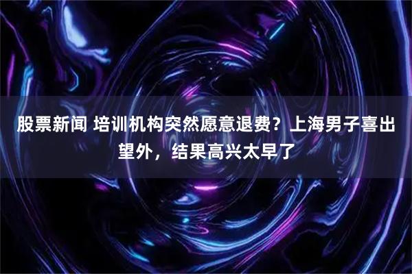 股票新闻 培训机构突然愿意退费？上海男子喜出望外，结果高兴太早了