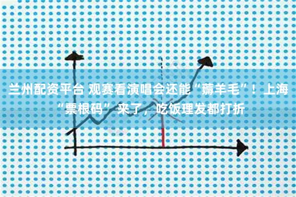 兰州配资平台 观赛看演唱会还能“薅羊毛”！上海 “票根码” 来了，吃饭理发都打折