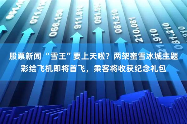 股票新闻 “雪王”要上天啦？两架蜜雪冰城主题彩绘飞机即将首飞，乘客将收获纪念礼包