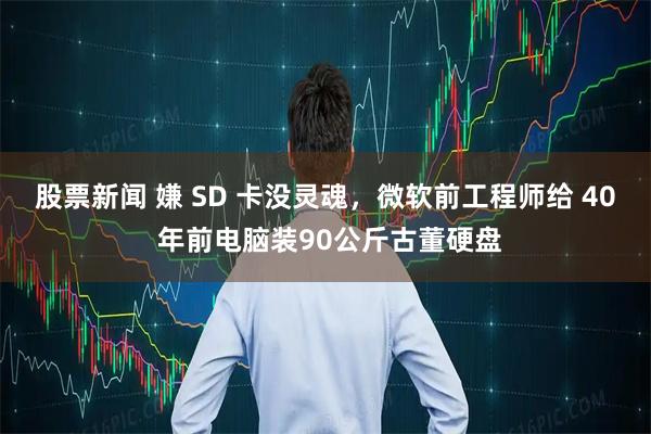 股票新闻 嫌 SD 卡没灵魂，微软前工程师给 40 年前电脑装90公斤古董硬盘
