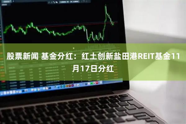 股票新闻 基金分红：红土创新盐田港REIT基金11月17日分红