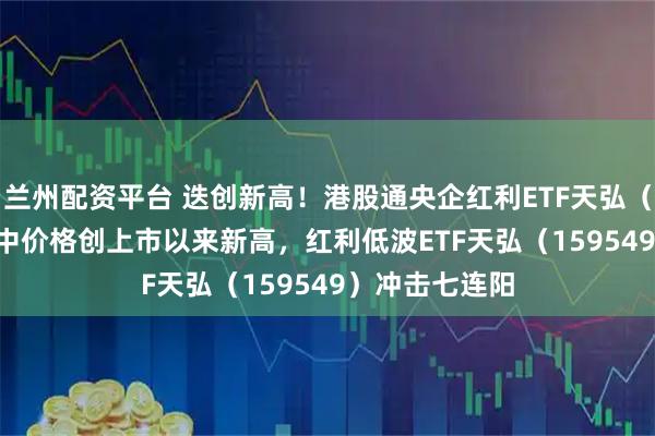 兰州配资平台 迭创新高！港股通央企红利ETF天弘（159281）盘中价格创上市以来新高，红利低波ETF天弘（159549）冲击七连阳