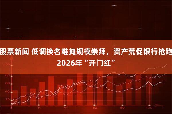 股票新闻 低调换名难掩规模崇拜，资产荒促银行抢跑2026年“开门红”