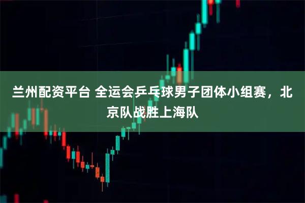兰州配资平台 全运会乒乓球男子团体小组赛，北京队战胜上海队