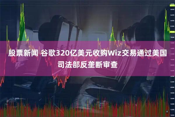 股票新闻 谷歌320亿美元收购Wiz交易通过美国司法部反垄断审查