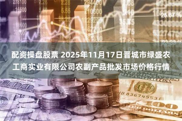 配资操盘股票 2025年11月17日晋城市绿盛农工商实业有限公司农副产品批发市场价格行情