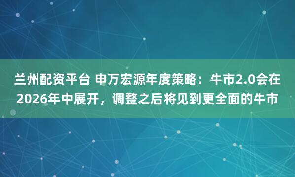 兰州配资平台 申万宏源年度策略：牛市2.0会在2026年中展开，调整之后将见到更全面的牛市