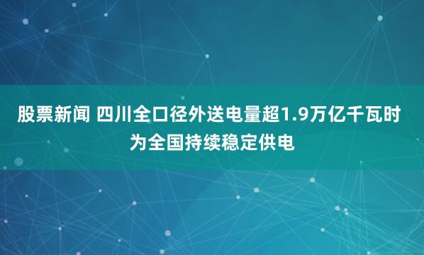 股票新闻 四川全口径外送电量超1.9万亿千瓦时 为全国持续稳定供电