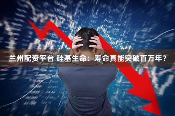 兰州配资平台 硅基生命：寿命真能突破百万年？