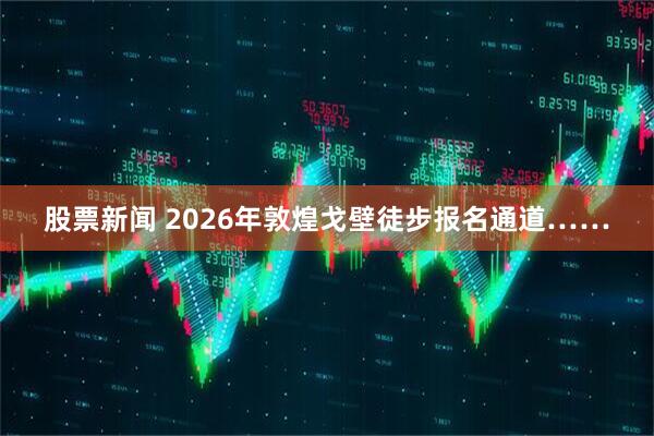 股票新闻 2026年敦煌戈壁徒步报名通道……