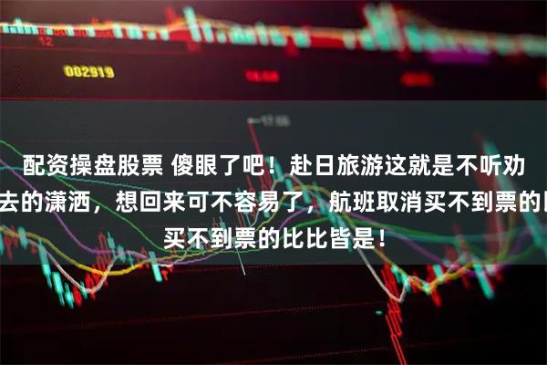 配资操盘股票 傻眼了吧！赴日旅游这就是不听劝的后果，去的潇洒，想回来可不容易了，航班取消买不到票的比比皆是！