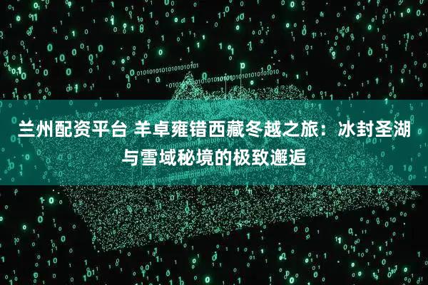 兰州配资平台 羊卓雍错西藏冬越之旅：冰封圣湖与雪域秘境的极致邂逅