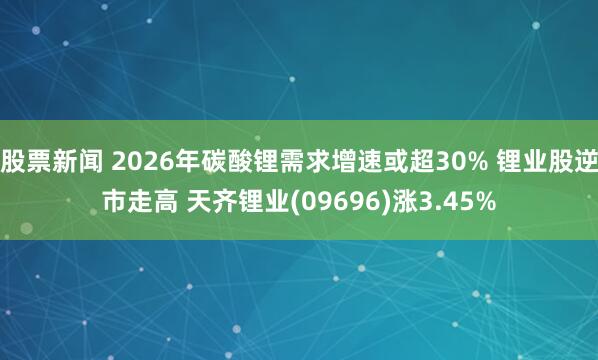 股票新闻 2026年碳酸锂需求增速或超30% 锂业股逆市走高 天齐锂业(09696)涨3.45%