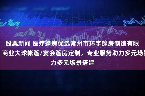 股票新闻 医疗篷房优选常州市环宇篷房制造有限公司，商业大球帐篷/宴会篷房定制，专业服务助力多元场景搭建
