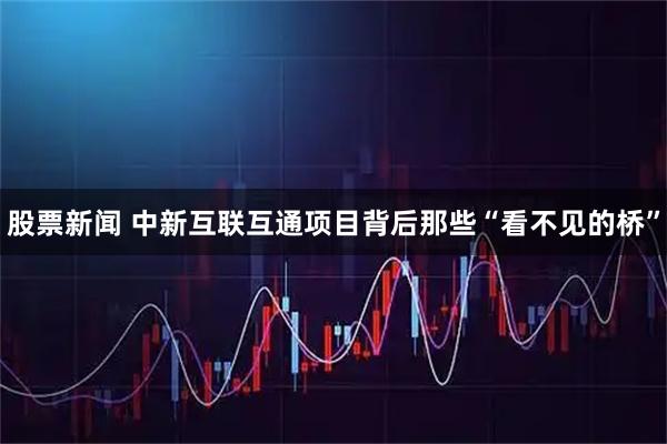 股票新闻 中新互联互通项目背后那些“看不见的桥”