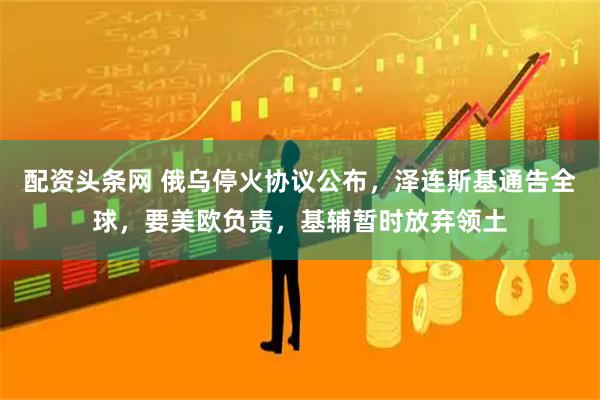 配资头条网 俄乌停火协议公布，泽连斯基通告全球，要美欧负责，基辅暂时放弃领土