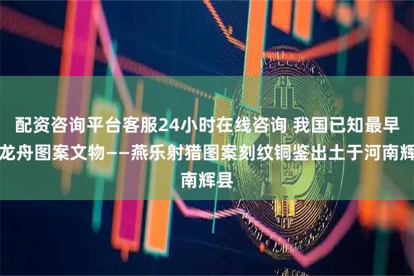 配资咨询平台客服24小时在线咨询 我国已知最早的龙舟图案文物——燕乐射猎图案刻纹铜鉴出土于河南辉县