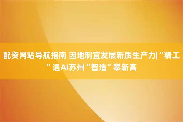 配资网站导航指南 因地制宜发展新质生产力|“精工”遇AI　苏州“智造”攀新高