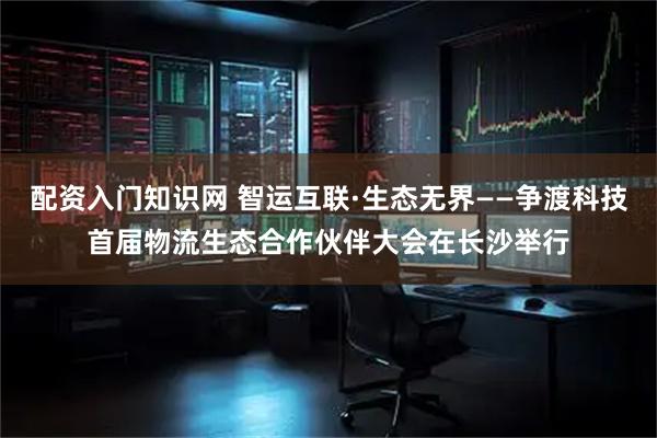 配资入门知识网 智运互联·生态无界——争渡科技首届物流生态合作伙伴大会在长沙举行