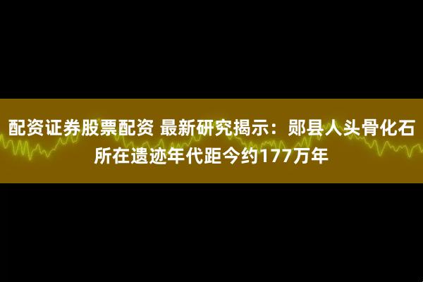 配资证券股票配资 最新研究揭示：郧县人头骨化石所在遗迹年代距今约177万年