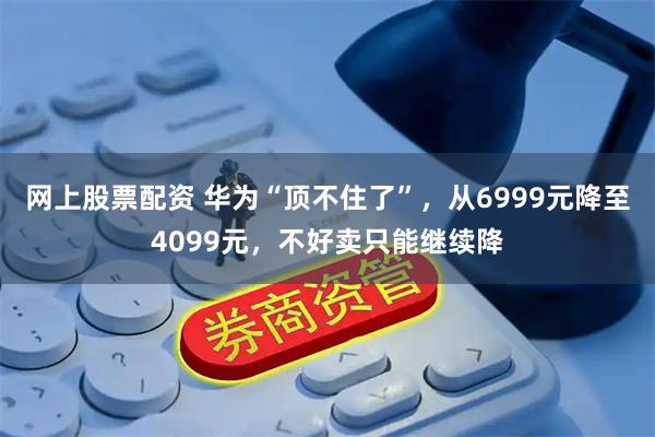 网上股票配资 华为“顶不住了”,从6999元降至4099元,不好卖只能继续降